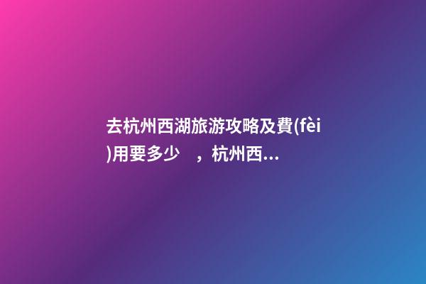 去杭州西湖旅游攻略及費(fèi)用要多少，杭州西湖旅游一周需要多少錢(qián)，點(diǎn)擊這篇全明白